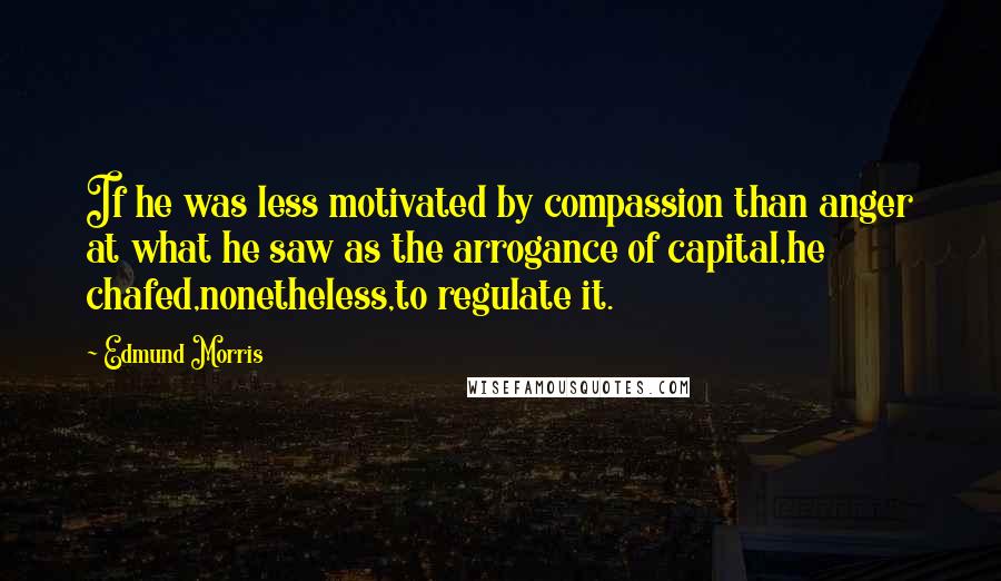 Edmund Morris Quotes: If he was less motivated by compassion than anger at what he saw as the arrogance of capital,he chafed,nonetheless,to regulate it.