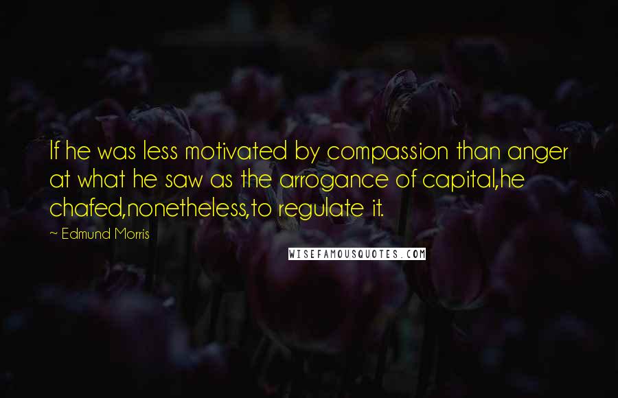 Edmund Morris Quotes: If he was less motivated by compassion than anger at what he saw as the arrogance of capital,he chafed,nonetheless,to regulate it.