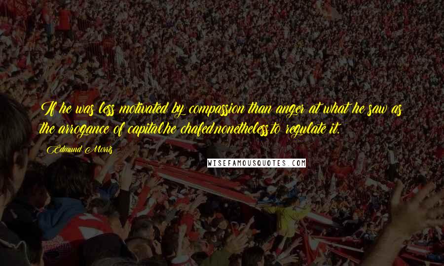 Edmund Morris Quotes: If he was less motivated by compassion than anger at what he saw as the arrogance of capital,he chafed,nonetheless,to regulate it.