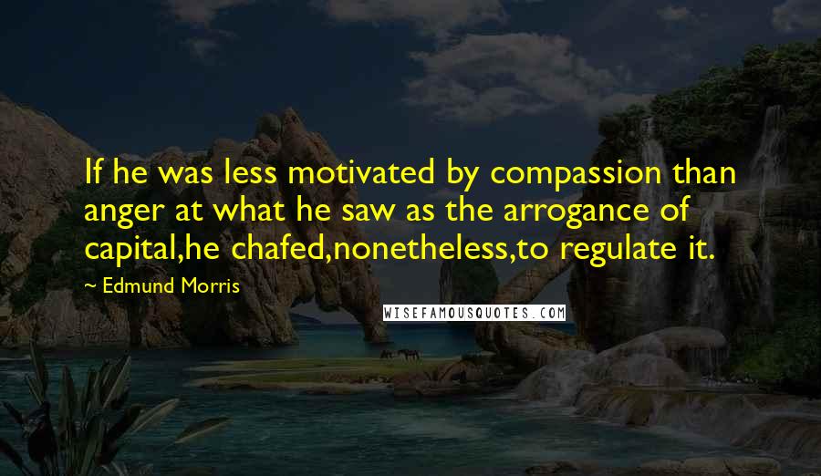 Edmund Morris Quotes: If he was less motivated by compassion than anger at what he saw as the arrogance of capital,he chafed,nonetheless,to regulate it.