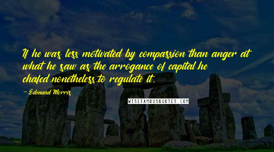 Edmund Morris Quotes: If he was less motivated by compassion than anger at what he saw as the arrogance of capital,he chafed,nonetheless,to regulate it.