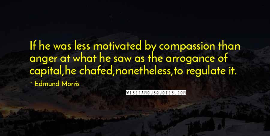 Edmund Morris Quotes: If he was less motivated by compassion than anger at what he saw as the arrogance of capital,he chafed,nonetheless,to regulate it.