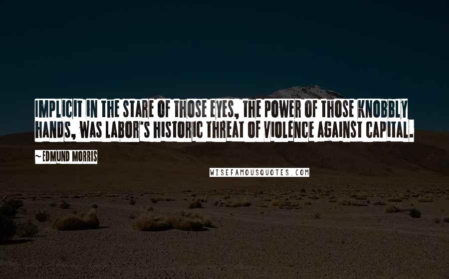 Edmund Morris Quotes: Implicit in the stare of those eyes, the power of those knobbly hands, was labor's historic threat of violence against capital.