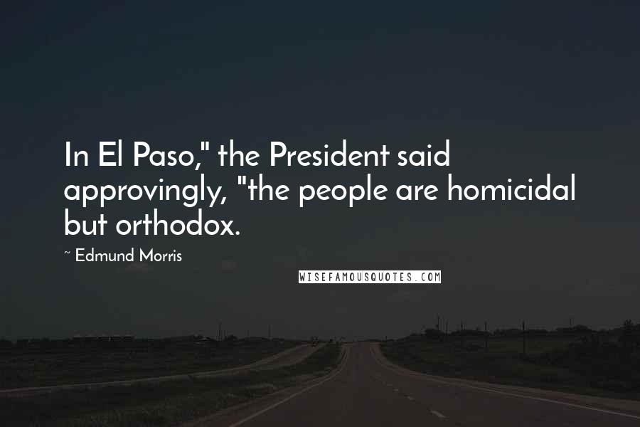 Edmund Morris Quotes: In El Paso," the President said approvingly, "the people are homicidal but orthodox.