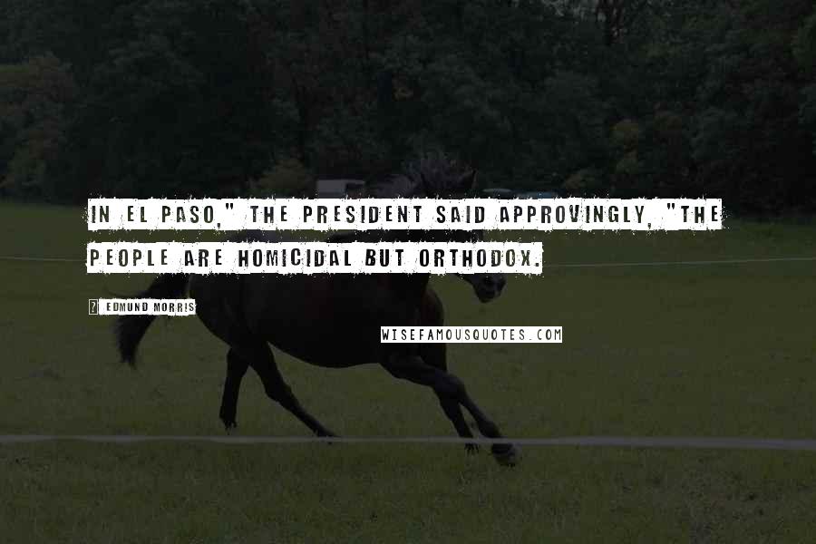 Edmund Morris Quotes: In El Paso," the President said approvingly, "the people are homicidal but orthodox.