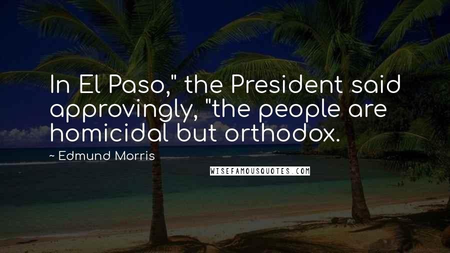 Edmund Morris Quotes: In El Paso," the President said approvingly, "the people are homicidal but orthodox.