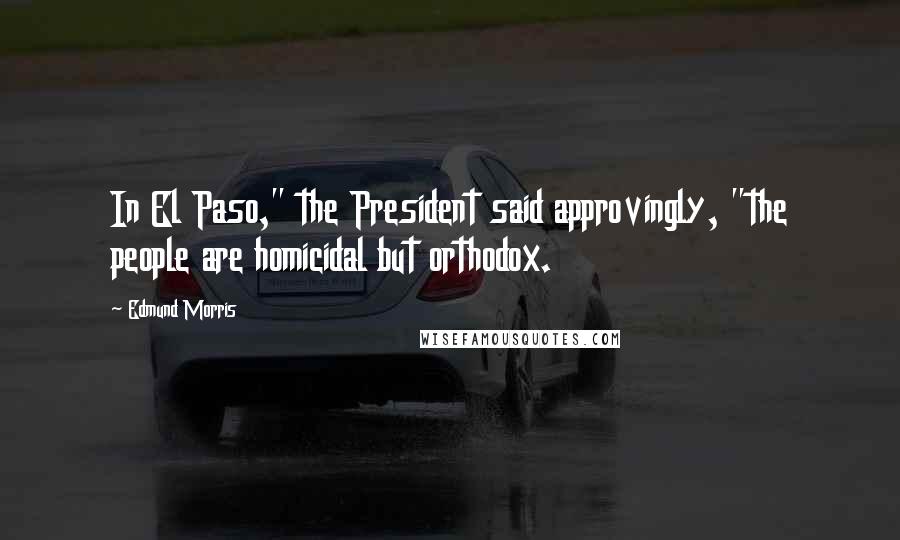 Edmund Morris Quotes: In El Paso," the President said approvingly, "the people are homicidal but orthodox.