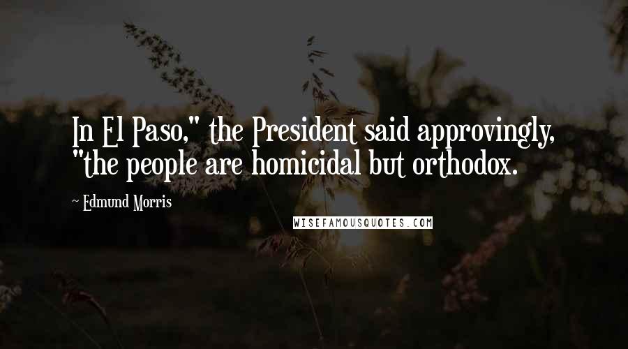 Edmund Morris Quotes: In El Paso," the President said approvingly, "the people are homicidal but orthodox.