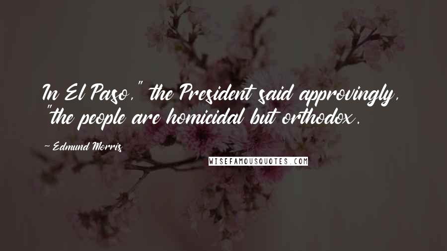 Edmund Morris Quotes: In El Paso," the President said approvingly, "the people are homicidal but orthodox.