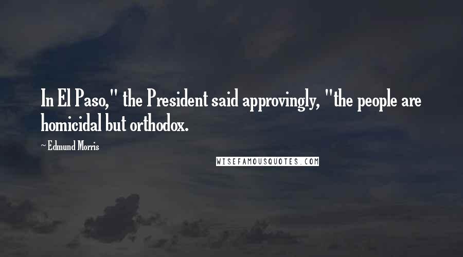 Edmund Morris Quotes: In El Paso," the President said approvingly, "the people are homicidal but orthodox.