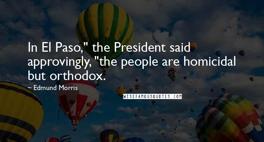 Edmund Morris Quotes: In El Paso," the President said approvingly, "the people are homicidal but orthodox.