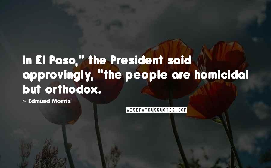 Edmund Morris Quotes: In El Paso," the President said approvingly, "the people are homicidal but orthodox.
