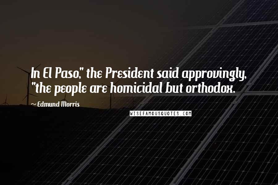 Edmund Morris Quotes: In El Paso," the President said approvingly, "the people are homicidal but orthodox.