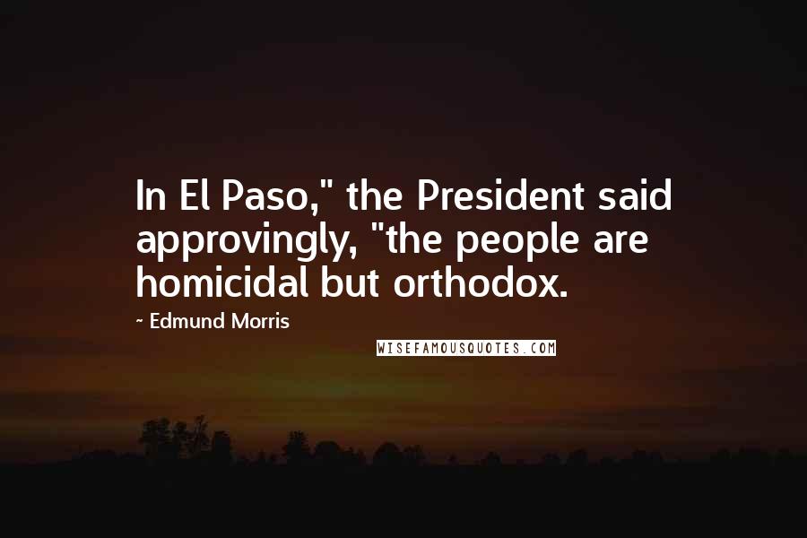 Edmund Morris Quotes: In El Paso," the President said approvingly, "the people are homicidal but orthodox.