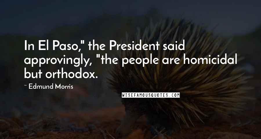 Edmund Morris Quotes: In El Paso," the President said approvingly, "the people are homicidal but orthodox.