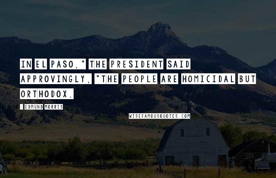 Edmund Morris Quotes: In El Paso," the President said approvingly, "the people are homicidal but orthodox.