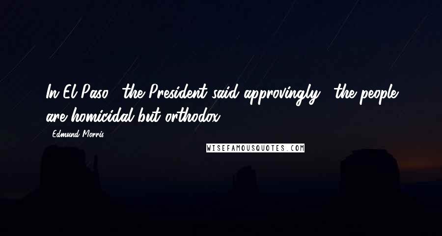 Edmund Morris Quotes: In El Paso," the President said approvingly, "the people are homicidal but orthodox.