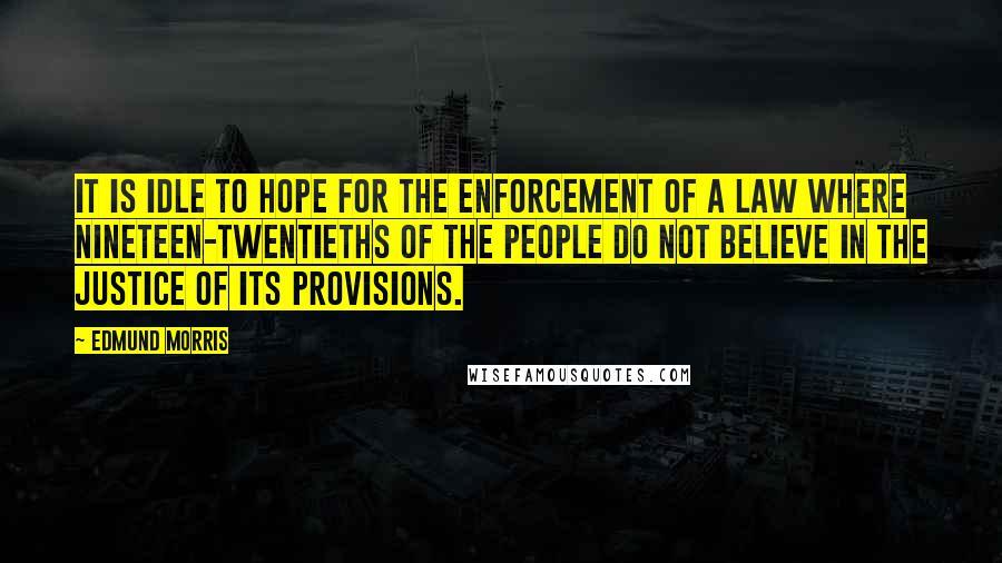 Edmund Morris Quotes: It is idle to hope for the enforcement of a law where nineteen-twentieths of the people do not believe in the justice of its provisions.