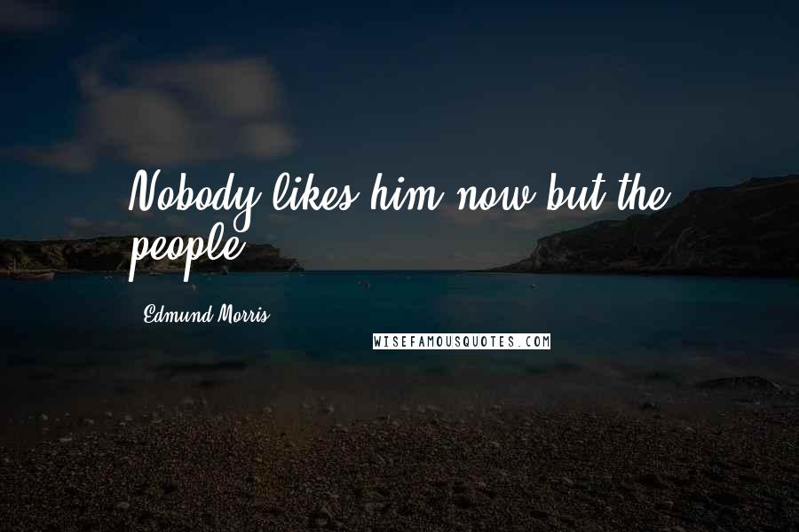 Edmund Morris Quotes: Nobody likes him now but the people,