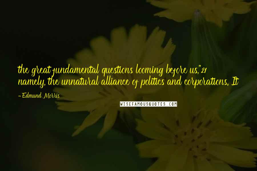 Edmund Morris Quotes: the great fundamental questions looming before us,"21 namely, the unnatural alliance of politics and corporations. It