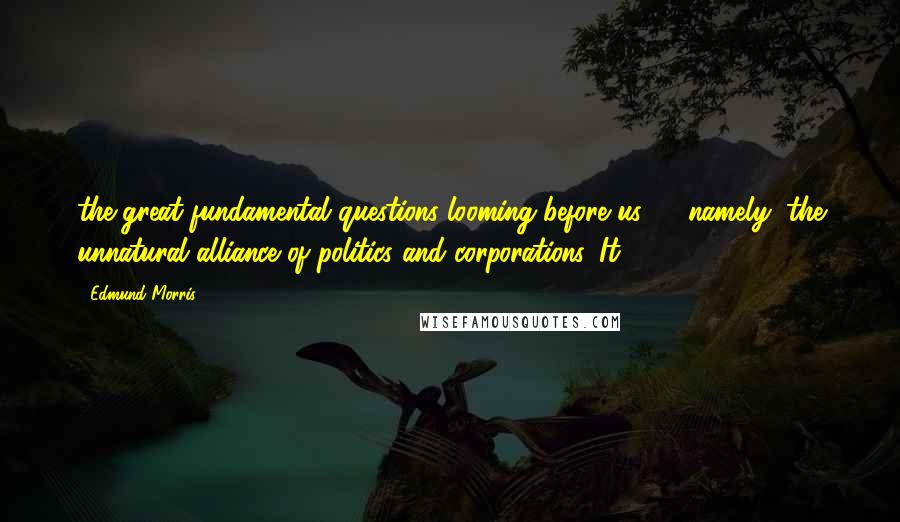 Edmund Morris Quotes: the great fundamental questions looming before us,"21 namely, the unnatural alliance of politics and corporations. It
