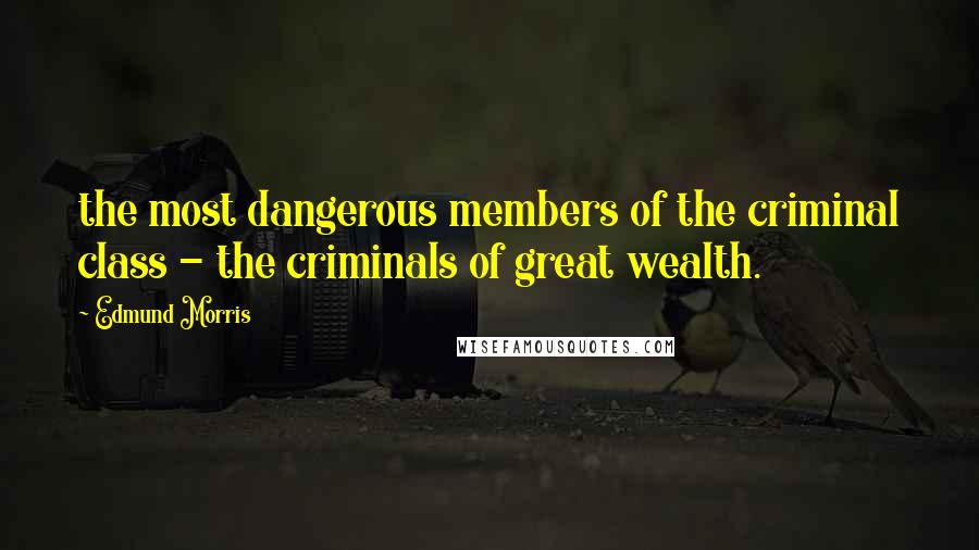 Edmund Morris Quotes: the most dangerous members of the criminal class - the criminals of great wealth.