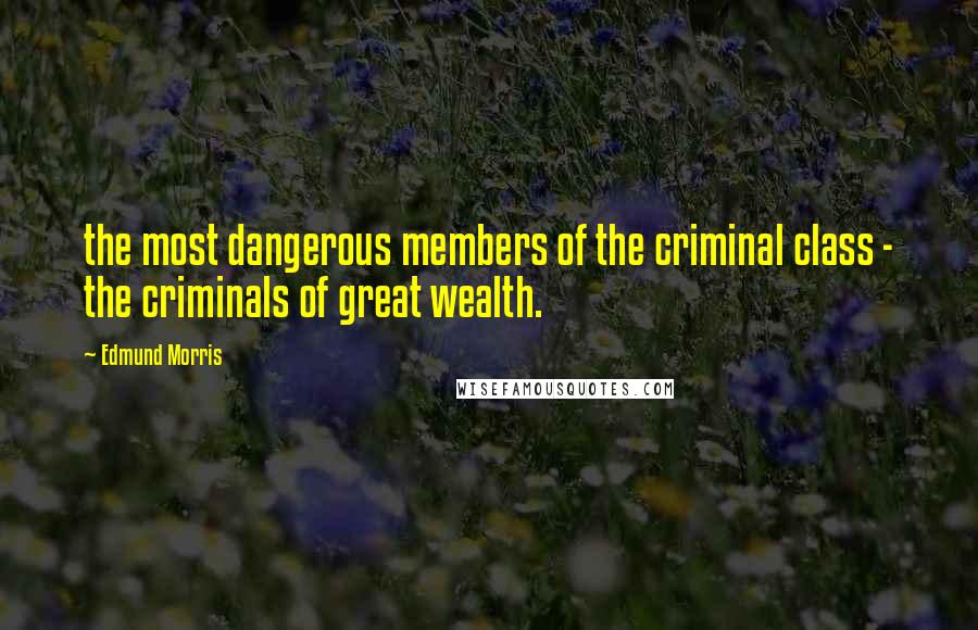 Edmund Morris Quotes: the most dangerous members of the criminal class - the criminals of great wealth.