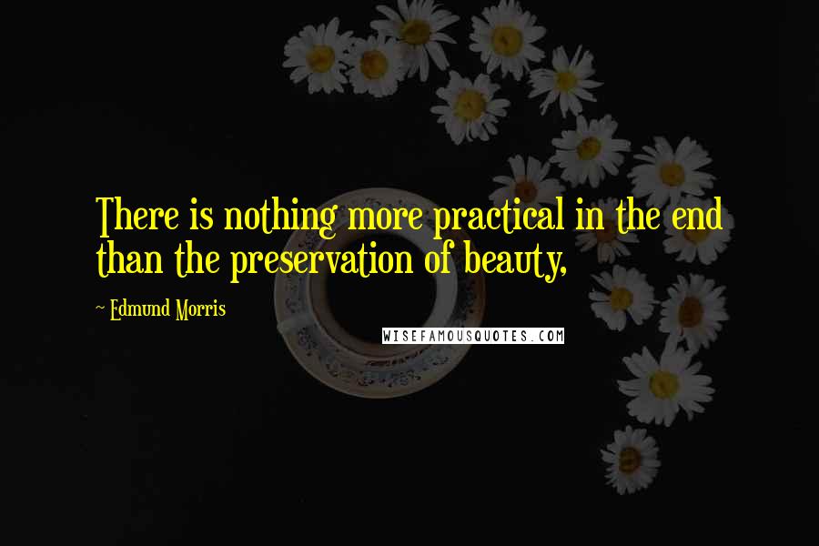 Edmund Morris Quotes: There is nothing more practical in the end than the preservation of beauty,
