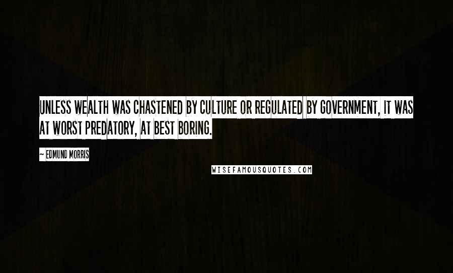 Edmund Morris Quotes: Unless wealth was chastened by culture or regulated by government, it was at worst predatory, at best boring.