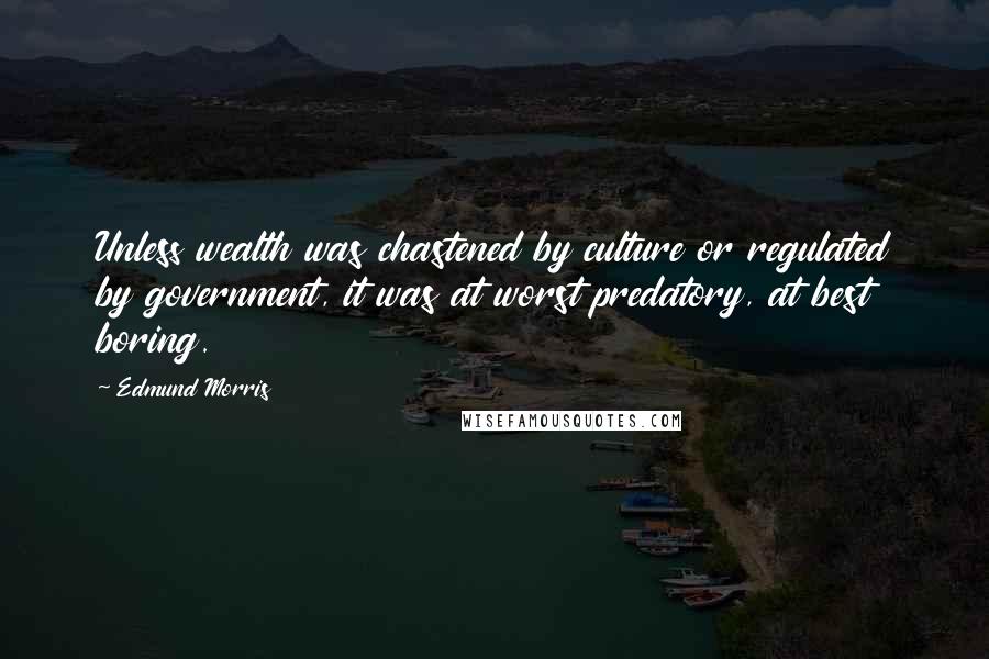 Edmund Morris Quotes: Unless wealth was chastened by culture or regulated by government, it was at worst predatory, at best boring.