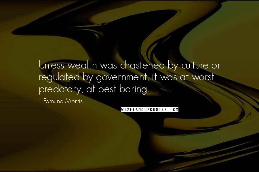 Edmund Morris Quotes: Unless wealth was chastened by culture or regulated by government, it was at worst predatory, at best boring.