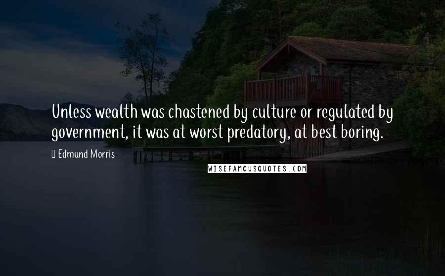 Edmund Morris Quotes: Unless wealth was chastened by culture or regulated by government, it was at worst predatory, at best boring.