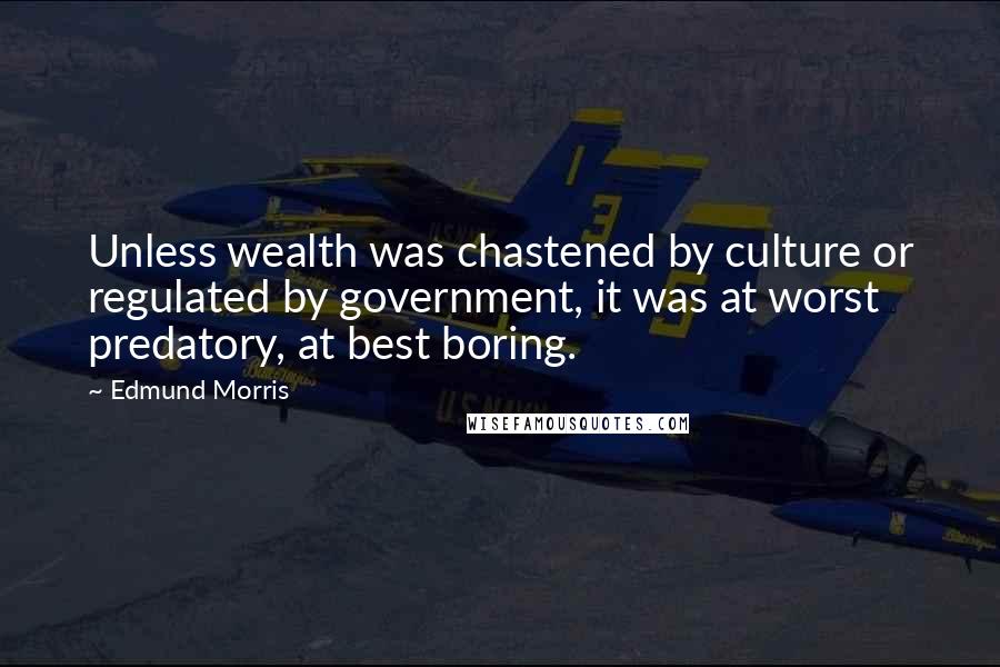 Edmund Morris Quotes: Unless wealth was chastened by culture or regulated by government, it was at worst predatory, at best boring.