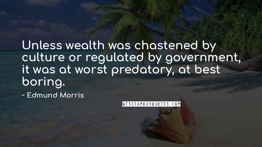 Edmund Morris Quotes: Unless wealth was chastened by culture or regulated by government, it was at worst predatory, at best boring.