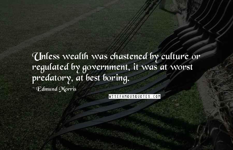 Edmund Morris Quotes: Unless wealth was chastened by culture or regulated by government, it was at worst predatory, at best boring.