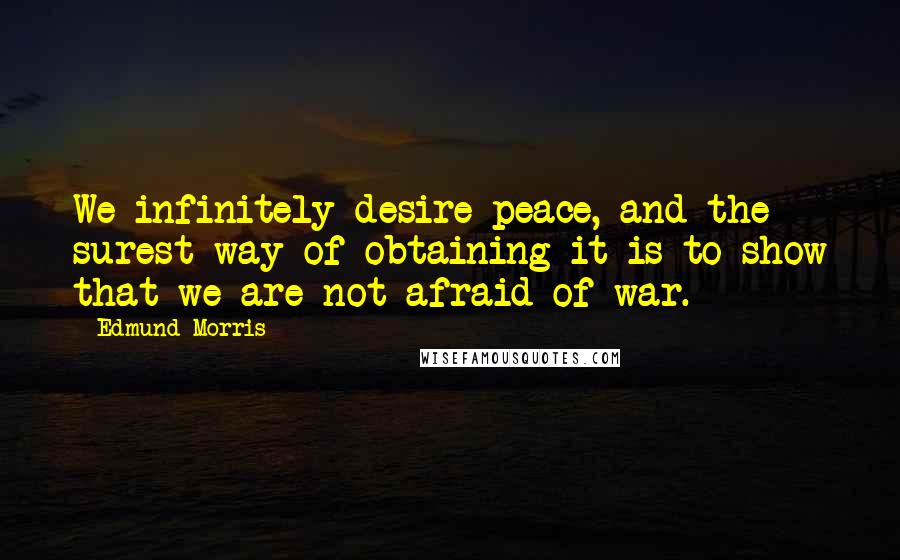 Edmund Morris Quotes: We infinitely desire peace, and the surest way of obtaining it is to show that we are not afraid of war.