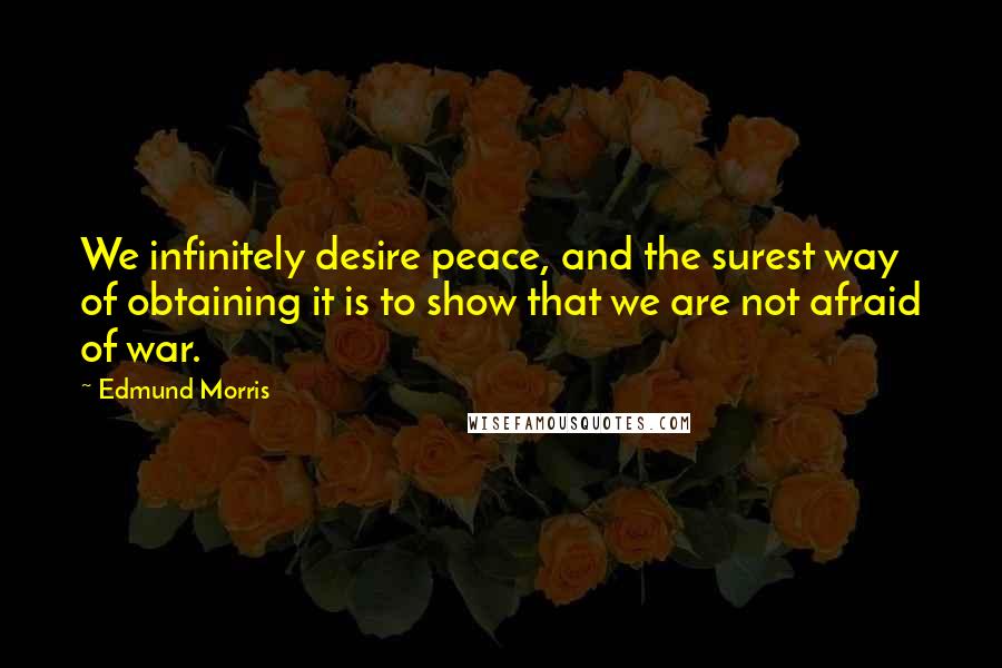 Edmund Morris Quotes: We infinitely desire peace, and the surest way of obtaining it is to show that we are not afraid of war.