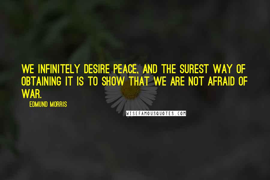 Edmund Morris Quotes: We infinitely desire peace, and the surest way of obtaining it is to show that we are not afraid of war.