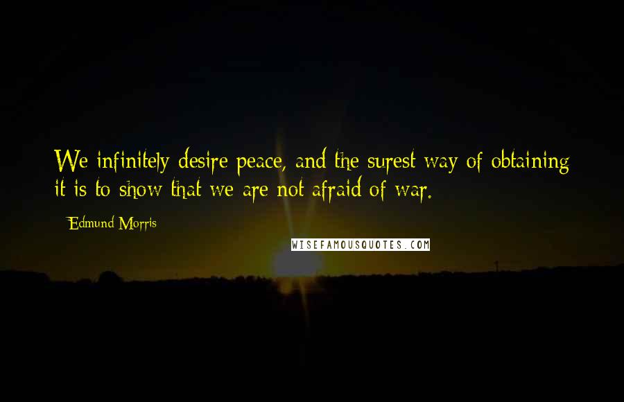 Edmund Morris Quotes: We infinitely desire peace, and the surest way of obtaining it is to show that we are not afraid of war.