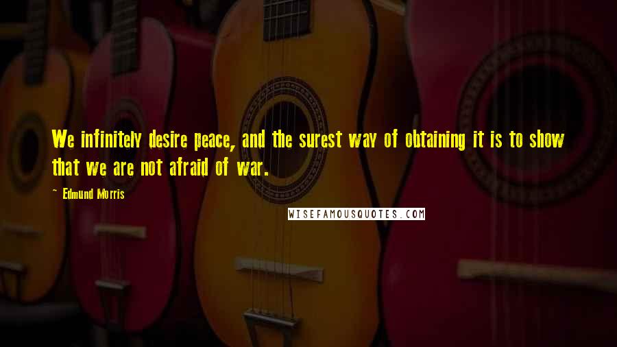 Edmund Morris Quotes: We infinitely desire peace, and the surest way of obtaining it is to show that we are not afraid of war.