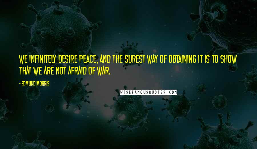 Edmund Morris Quotes: We infinitely desire peace, and the surest way of obtaining it is to show that we are not afraid of war.