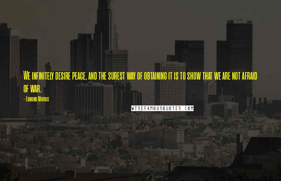 Edmund Morris Quotes: We infinitely desire peace, and the surest way of obtaining it is to show that we are not afraid of war.