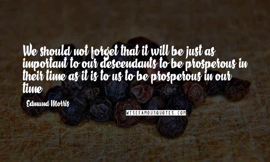 Edmund Morris Quotes: We should not forget that it will be just as important to our descendants to be prosperous in their time as it is to us to be prosperous in our time.