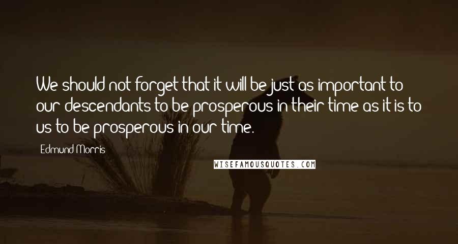 Edmund Morris Quotes: We should not forget that it will be just as important to our descendants to be prosperous in their time as it is to us to be prosperous in our time.