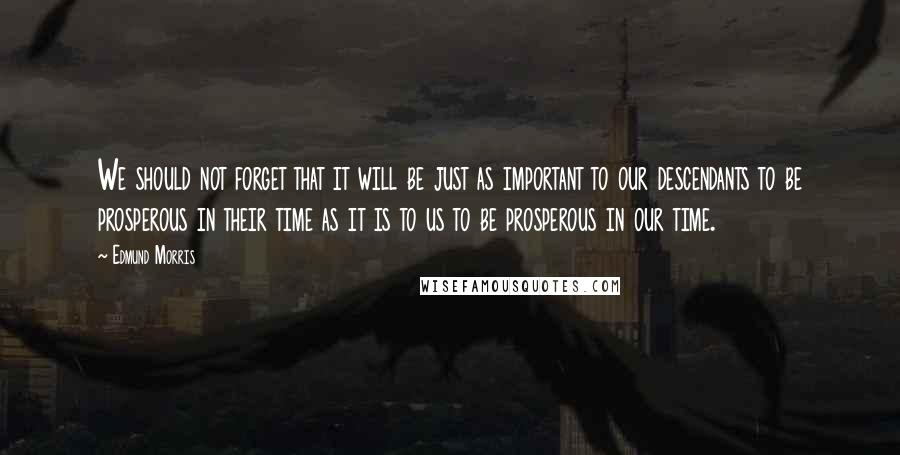 Edmund Morris Quotes: We should not forget that it will be just as important to our descendants to be prosperous in their time as it is to us to be prosperous in our time.