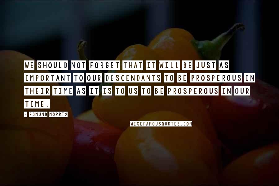 Edmund Morris Quotes: We should not forget that it will be just as important to our descendants to be prosperous in their time as it is to us to be prosperous in our time.