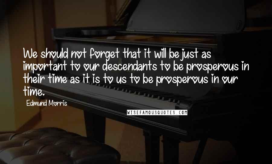 Edmund Morris Quotes: We should not forget that it will be just as important to our descendants to be prosperous in their time as it is to us to be prosperous in our time.