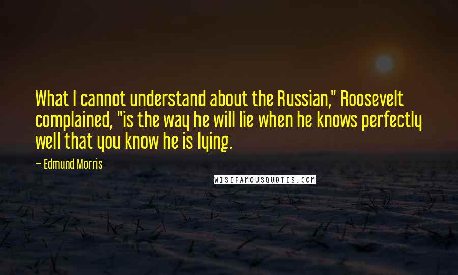 Edmund Morris Quotes: What I cannot understand about the Russian," Roosevelt complained, "is the way he will lie when he knows perfectly well that you know he is lying.