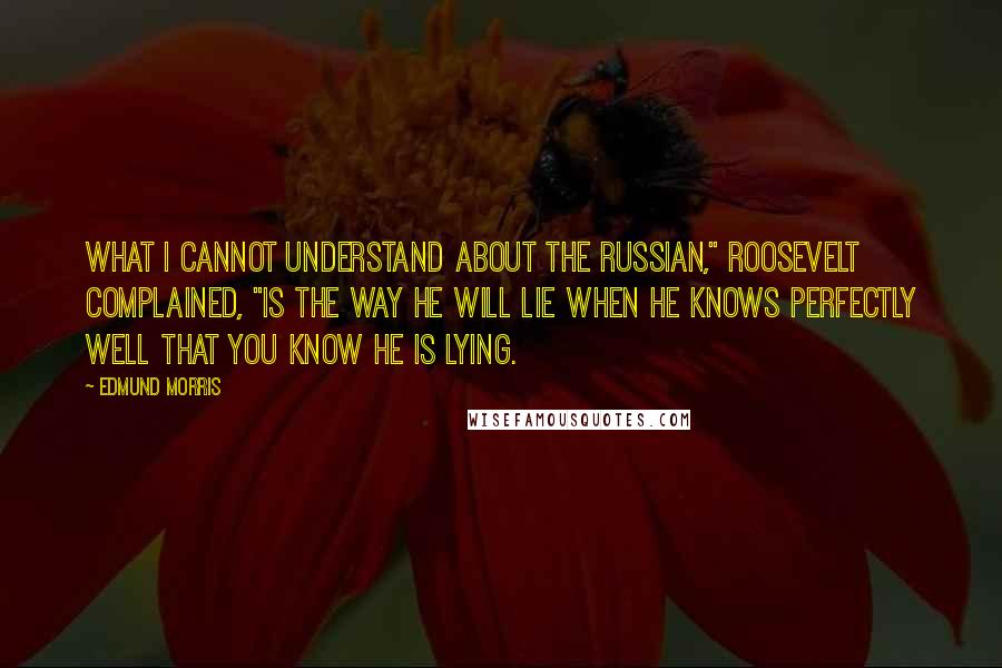 Edmund Morris Quotes: What I cannot understand about the Russian," Roosevelt complained, "is the way he will lie when he knows perfectly well that you know he is lying.