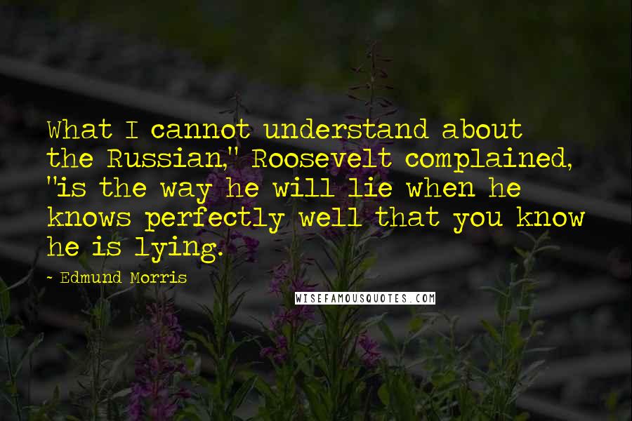 Edmund Morris Quotes: What I cannot understand about the Russian," Roosevelt complained, "is the way he will lie when he knows perfectly well that you know he is lying.